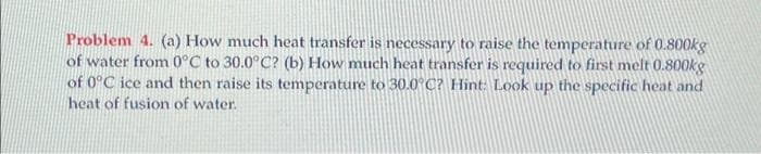 Problem 4. (a) How much heat transfer is necessary to raise the temperature of 0.800kg
of water from 0°C to 30.0°C? (b) How much heat transfer is required to first melt 0.800kg
of 0°C ice and then raise its temperature to 30.0°C? Hint: Look up the specific heat and
heat of fusion of water.