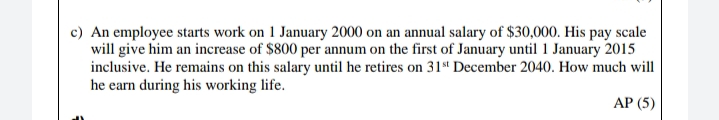 c) An employee starts work on 1 January 2000 on an annual salary of $30,000. His pay scale
will give him an increase of $800 per annum on the first of January until 1 January 2015
inclusive. He remains on this salary until he retires on 31st December 2040. How much will
he earn during his working life.
АР (5)
