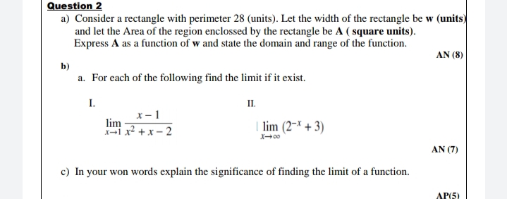 Question 2
a) Consider a rectangle with perimeter 28 (units). Let the width of the rectangle be w (units)
and let the Area of the region enclossed by the rectangle be A ( square units).
Express A as a function of w and state the domain and range of the function.
AN (8)
b)
a. For each of the following find the limit if it exist.
I.
II.
x - 1
lim
-i x? +x – 2
| lim (2~× + 3)
AN (7)
c) In your won words explain the significance of finding the limit of a function.
AP(5)
