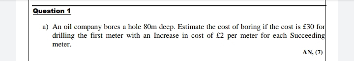 Question 1
a) An oil company bores a hole 80m deep. Estimate the cost of boring if the cost is £30 for
drilling the first meter with an Increase in cost of £2 per meter for each Succeeding
meter.
AN, (7)
