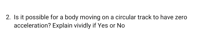 2. Is it possible for a body moving on a circular track to have zero
acceleration? Explain vividly if Yes or No
