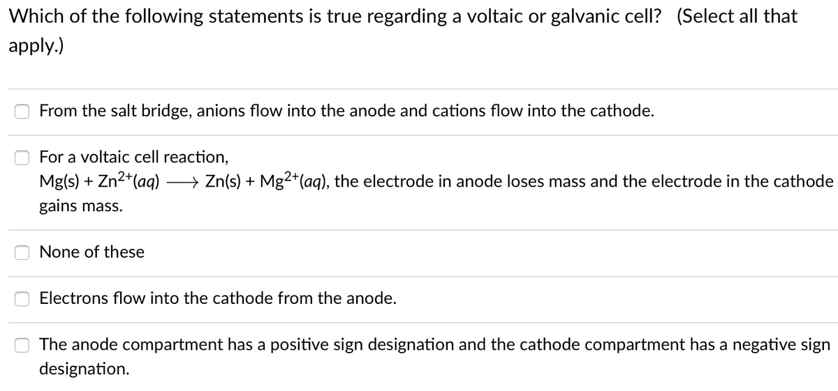 Which of the following statements is true regarding a voltaic or galvanic cell? (Select all that
apply.)
From the salt bridge, anions flow into the anode and cations flow into the cathode.
For a voltaic cell reaction,
Mg(s) + Zn2*(aq)
→ Zn(s) + Mg²+(aq), the electrode in anode loses mass and the electrode in the cathode
gains mass.
None of these
Electrons flow into the cathode from the anode.
The anode compartment has a positive sign designation and the cathode compartment has a negative sign
designation.
