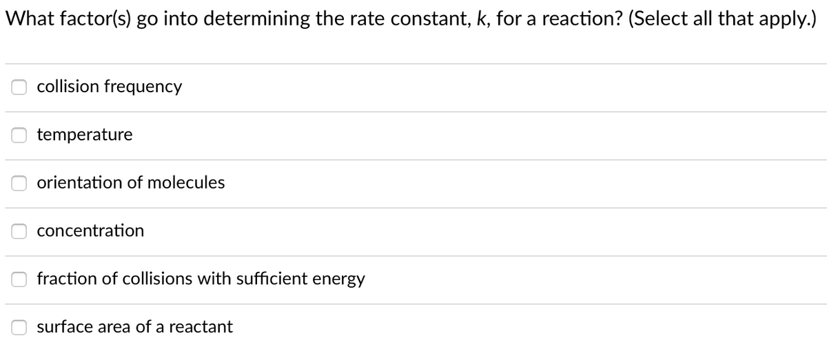 What factor(s) go into determining the rate constant, k, for a reaction? (Select all that apply.)
collision frequency
temperature
orientation of molecules
concentration
fraction of collisions with sufficient energy
surface area of a reactant
