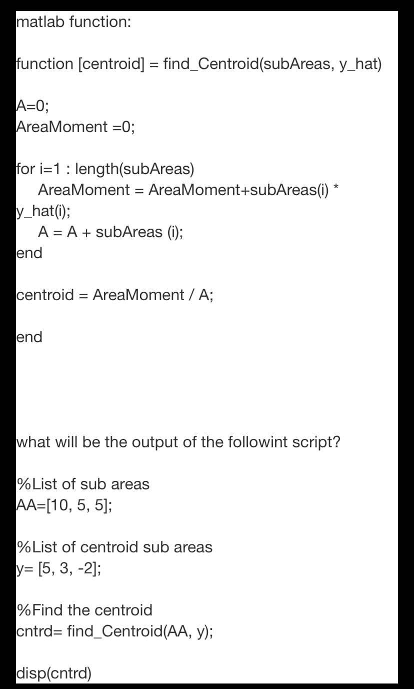 matlab function:
function [centroid] = find_Centroid(subAreas, y_hat)
A=0;
AreaMoment =0;
for i=1: length(subAreas)
AreaMoment = AreaMoment+subAreas(i) *
y_hat(i);
A = A + subAreas (i);
end
centroid = AreaMoment / A;
end
what will be the output of the followint script?
%List of sub areas
AA=[10, 5, 5];
%List of centroid sub areas
y= [5, 3, -2];
%Find the centroid
cntrd= find_Centroid(AA, y);
disp(cntrd)
