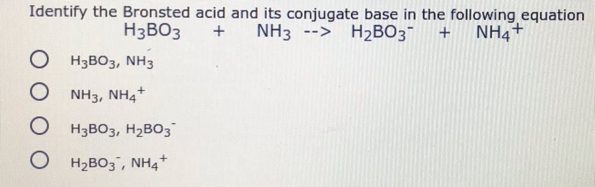 Identify the Bronsted acid and its conjugate base in the following equation
NH3
H3BO3
--> H2BO3 +
NH4+
O H3BO3, NH3
NH3, NH4+
O H3BO3, H2BO3
O H2BO3, NH4*

