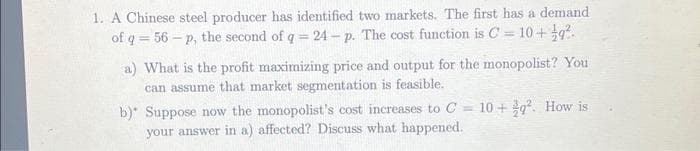1. A Chinese steel producer has identified two markets. The first has a demand
of q = 56-p, the second of q=24 - p. The cost function is C= 10+q2.
a) What is the profit maximizing price and output for the monopolist? You
can assume that market segmentation is feasible.
b)* Suppose now the monopolist's cost increases to C = 10+9². How is
your answer in a) affected? Discuss what happened.
