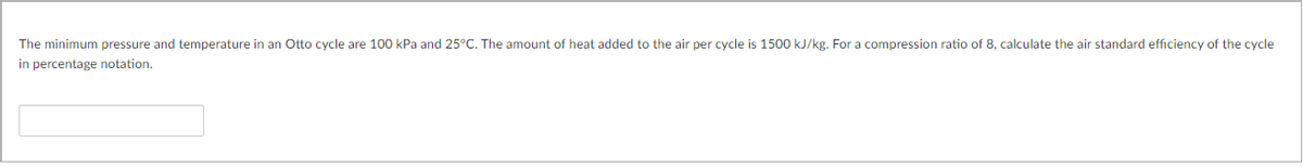 The minimum pressure and temperature in an Otto cycle are 100 kPa and 25°C. The amount of heat added to the air per cycle is 1500 kJ/kg. For a compression ratio of 8, calculate the air standard efficiency of the cycle
in percentage notation.
