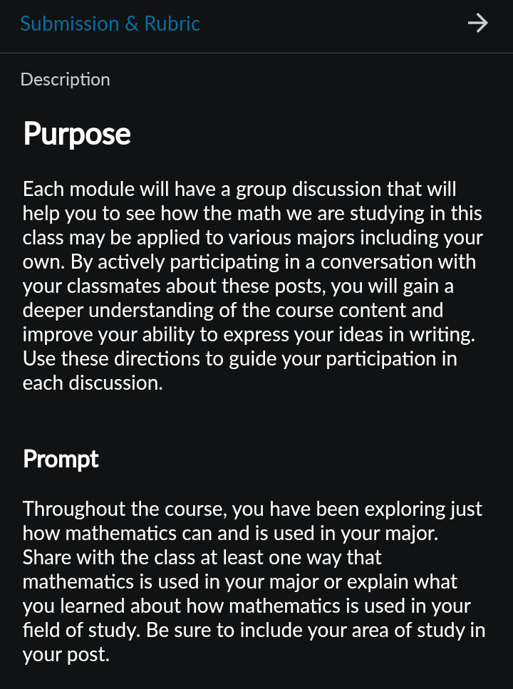 Submission & Rubric
Description
↑
Purpose
Each module will have a group discussion that will
help you to see how the math we are studying in this
class may be applied to various majors including your
own. By actively participating in a conversation with
your classmates about these posts, you will gain a
deeper understanding of the course content and
improve your ability to express your ideas in writing.
Use these directions to guide your participation in
each discussion.
Prompt
Throughout the course, you have been exploring just
how mathematics can and is used in your major.
Share with the class at least one way that
mathematics is used in your major or explain what
you learned about how mathematics is used in your
field of study. Be sure to include your area of study in
your post.
