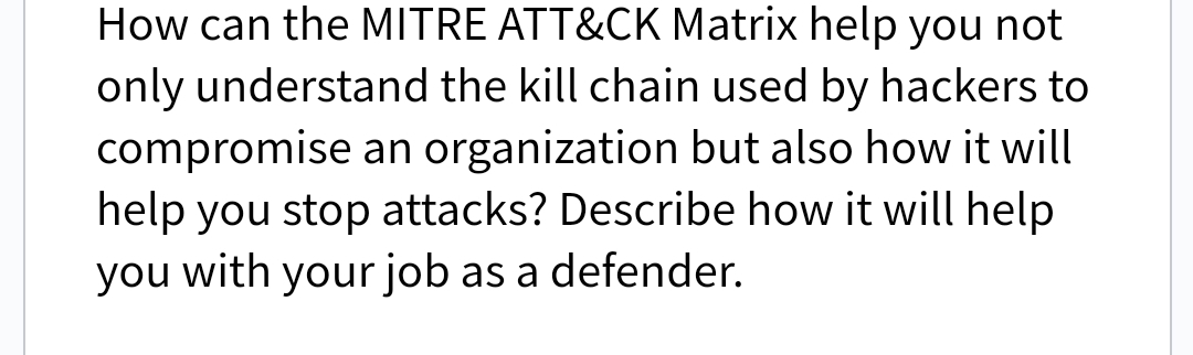 How can the MITRE ATT&CK Matrix help you not
only understand the kill chain used by hackers to
compromise an organization but also how it will
help you stop attacks? Describe how it will help
you with your job as a defender.