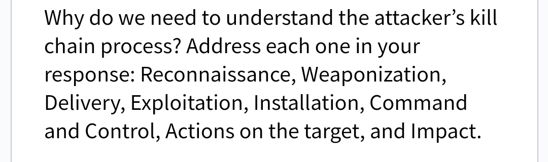 Why do we need to understand the attacker's kill
chain process? Address each one in your
response: Reconnaissance, Weaponization,
Delivery, Exploitation, Installation, Command
and Control, Actions on the target, and Impact.