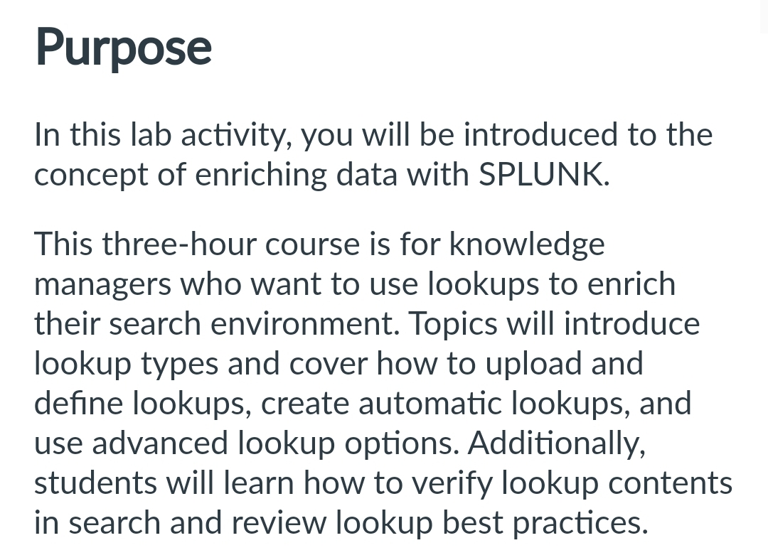 Purpose
In this lab activity, you will be introduced to the
concept of enriching data with SPLUNK.
This three-hour course is for knowledge
managers who want to use lookups to enrich
their search environment. Topics will introduce
lookup types and cover how to upload and
define lookups, create automatic lookups, and
use advanced lookup options. Additionally,
students will learn how to verify lookup contents
in search and review lookup best practices.