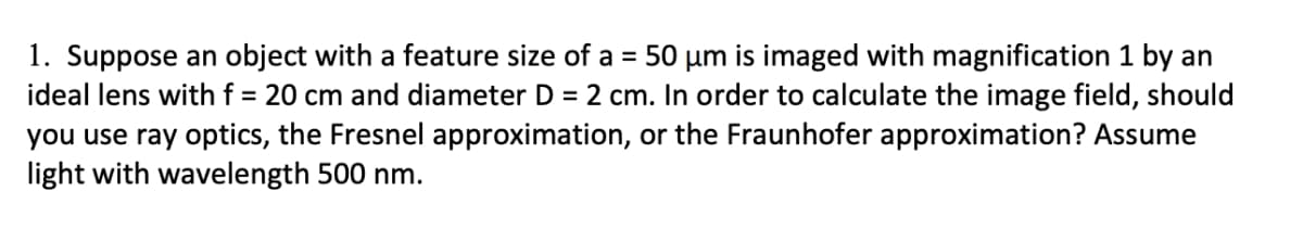 1. Suppose an object with a feature size of a = 50 µm is imaged with magnification 1 by an
ideal lens withf = 20 cm and diameter D = 2 cm. In order to calculate the image field, should
you use ray optics, the Fresnel approximation, or the Fraunhofer approximation? Assume
light with wavelength 500 nm.

