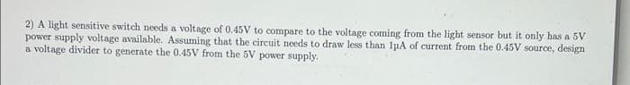 2) A light sensitive switch needs a voltage of 0.45V to compare to the voltage coming from the light sensor but it only has a 5V
power supply voltage available. Assuming that the circuit needs to draw less than luA of current from the 0.45V source, design
a voltage divider to generate the 0.45V from the 5V power supply.

