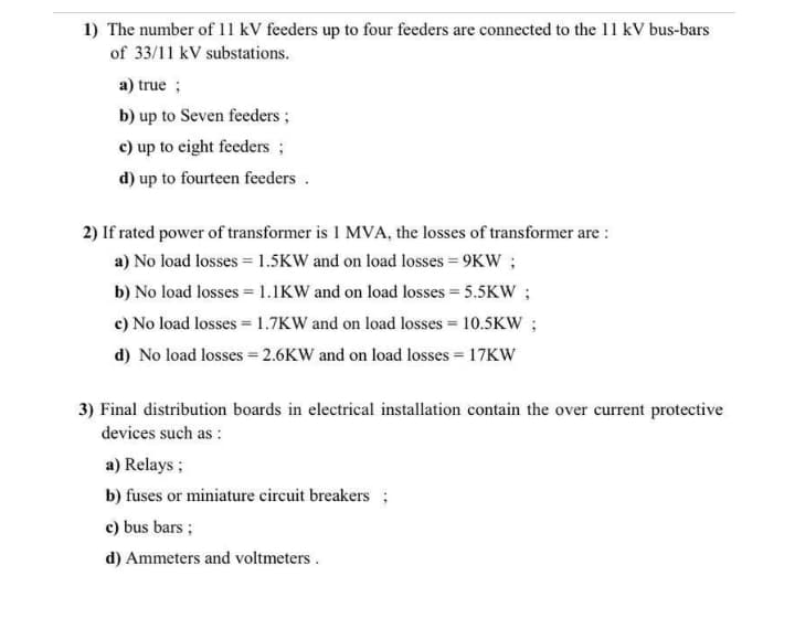 1) The number of 11 kV feeders up to four feeders are connected to the 11 kV bus-bars
of 33/11 kV substations.
a) true ;
b) up to Seven feeders;
c) up to eight feeders ;
d) up to fourteen feeders.
2) If rated power of transformer is I MVA, the losses of transformer are :
a) No load losses = 1.5KW and on load losses = 9KW ;
b) No load losses = 1.1KW and on load losses = 5.5KW;
c) No load losses = 1.7KW and on load losses = 10.5KW ;
d) No load losses = 2.6KW and on load losses = 17KW
3) Final distribution boards in electrical installation contain the over current protective
devices such as :
a) Relays ;
b) fuses or miniature circuit breakers ;
c) bus bars;
d) Ammeters and voltmeters.
