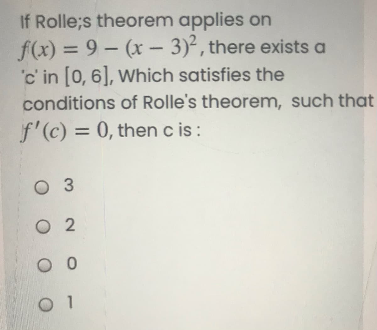 If Rolle;s theorem applies on
f(x) = 9 – (x – 3)², there exists a
'c' in [0, 6], Which satisfies the
conditions of Rolle's theorem, such that
%3D
-
f'(c) = 0, then c is :
%3D
3.
O 2
O
