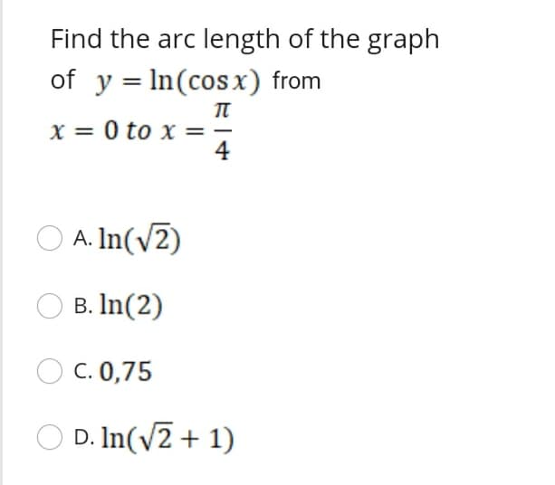 Find the arc length of the graph
of y = In(cos x) from
%3D
X = 0 to x =-
4
O A. In(v2)
B. In(2)
O C. 0,75
D. In(v2 + 1)
