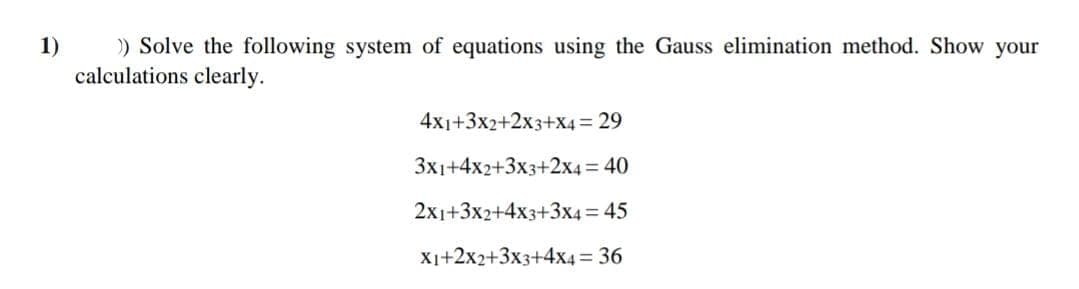 1)
) Solve the following system of equations using the Gauss elimination method. Show your
calculations clearly.
4x1+3x2+2x3+X4 = 29
3x1+4x2+3x3+2x4 = 40
2x1+3x2+4x3+3x4= 45
X1+2x2+3x3+4x4 = 36
