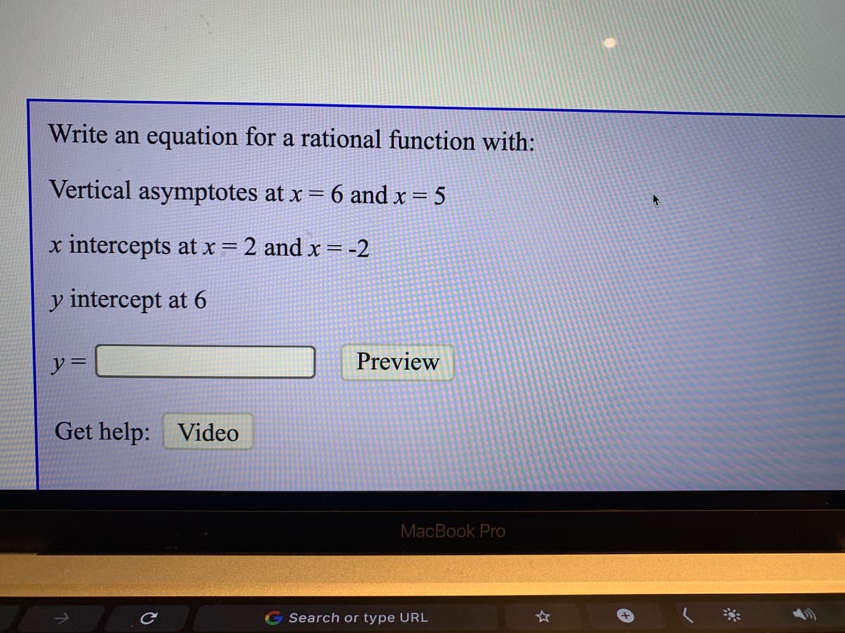 Write an equation for a rational function with:
Vertical asymptotes at x = 6 and x = 5
x intercepts at x = 2 and x = -2
y intercept at 6
y =
Preview
Get help: Video
MacBook Pro
Search or type URL
