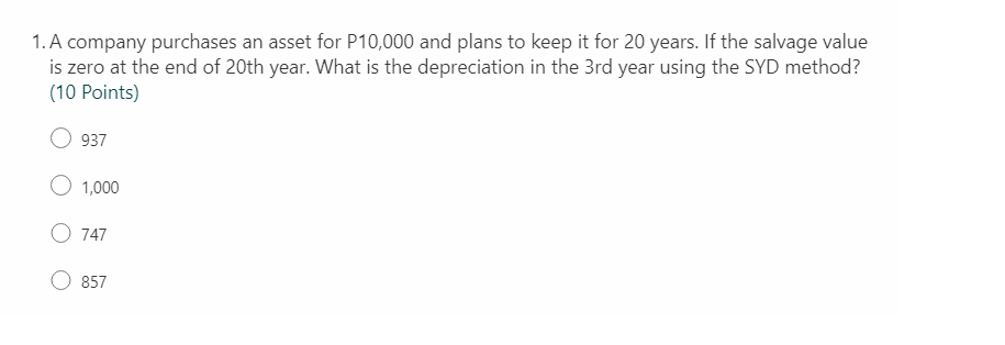 1. A company purchases an asset for P10,000 and plans to keep it for 20 years. If the salvage value
is zero at the end of 20th year. What is the depreciation in the 3rd year using the SYD method?
(10 Points)
937
1,000
747
857
