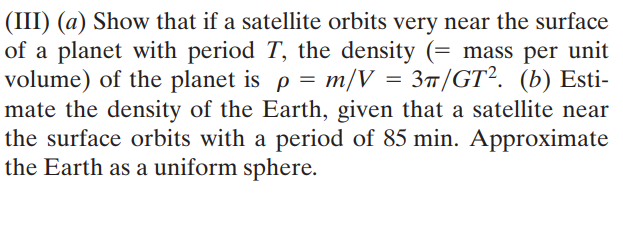 (III) (a) Show that if a satellite orbits very near the surface
of a planet with period T, the density (= mass per unit
volume) of the planet is p = m/V = 3™/GT². (b) Esti-
mate the density of the Earth, given that a satellite near
the surface orbits with a period of 85 min. Approximate
the Earth as a uniform sphere.
