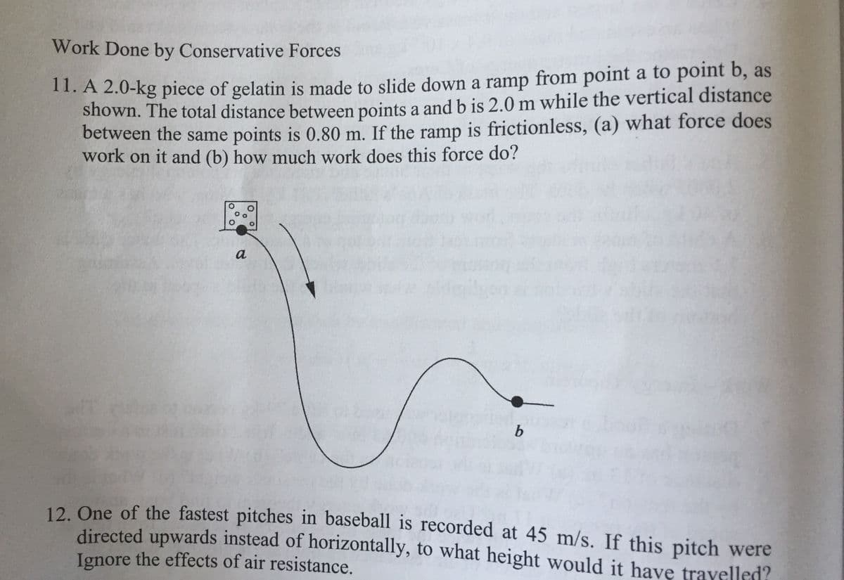 Work Done by Conservative Forces
11. A 2.0-kg piece of gelatin is made to slide down a ramp from point a to point b, as
shown. The total distance between points a and b is 2.0 m while the vertical distance
between the same points is 0.80 m. If the ramp is frictionless, (a) what force does
work on it and (b) how much work does this force do?
a
b.
12. One of the fastest pitches in baseball is recorded at 45 m/s. If this pitch were
directed upwards instead of horizontally, to what height would it have travelled?
Ignore the effects of air resistance.
