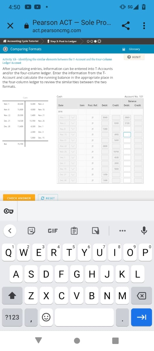4:50 -
×
Accounting Cycle Tutorial
3 Comparing Formats
Nov. 1
Activity 3.b - Identifying the similar elements between the T-Account and the Four-Column
Ledger Account
Nov. 8
After journalizing entries, information can be entered into T-Accounts
and/or the four-column ledger. Enter the information from the T-
Account and calculate the running balance in the appropriate place in
the four-column ledger to review the similarities between the two
formats.
Nov. 22
Dec. 21
Dec. 28
Bol.
<
Cash
39,600
16,800
28,000
14,500
13,400
70,700
Pearson ACT - Sole Pro...
act.pearsoncmg.com
?123
8,300 Nov. 2
4,900
CHECK ANSWER
5,400 Nov. 21
10,700 Nov. 25
4500 Dec. 1
2
Nov. 15
2,000 Dec. 3
5,800 Dec. 15
Step 3: Post to Ledger
✔ RESET
→ GIF
Cash
3
Date
2016
Nov. 1
Nov. 2
Nov. 8
Nov 15
Nov. 21
Nov. 22
Nov. 25
Dec. 1
Dec. 3
OO.Ⓒ
Dec 15
Dec 21
Dec. 28 V
Item Post. Ref. Debit
J1
11
J1
J1
J1
11
J1
11
J1
J1
J1
J1
3060
1680
2800
1450
1340
Credit
7
8300
4900
5400
10700
4500
2000
5800
¹5G 4
8
HE Glossary
? HINT
Account No. 101
Balance
5
6
QWERTYUIOP
ASDFGHJKL
Z XCVBNM
Debit Credit
39601
31301
.
9
8
X
→→