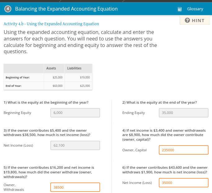 44 Balancing the Expanded Accounting Equation
Activity 4.b - Using the Expanded Accounting Equation
Using the expanded accounting equation, calculate and enter the
answers for each question. You will need to use the answers you
calculate for beginning and ending equity to answer the rest of the
questions.
Beginning of Year:
End of Year:
Assets
$25,000
$60,000
Owner,
Withdrawals
6,000
1) What is the equity at the beginning of the year?
Beginning Equity
Liabilities
62,100
$19,000
3) If the owner contributes $5,400 and the owner
withdraws $38,500, how much is net income (loss)?
Net Income (Loss)
$25,000
38500
5) If the owner contributes $16,200 and net income is
$19,800, how much did the owner withdraw (owner,
withdrawals)?
2) What is the equity at the end of the year?
Ending Equity
35,000
Glossary
? HINT
4) If net income is $3,400 and owner withdrawals
are $8,900, how much did the owner contribute
(owner, capital)?
Owner, Capital
235000
6) If the owner contributes $43,600 and the owner
withdraws $1,900, how much is net income (loss)?
Net Income (Loss) 35000