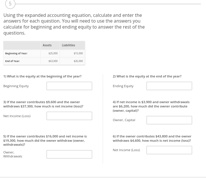 5
Using the expanded accounting equation, calculate and enter the
answers for each question. You will need to use the answers you
calculate for beginning and ending equity to answer the rest of the
questions.
Beginning of Year:
End of Year:
Beginning Equity
Assets
$25,000
$63,000
Owner,
Withdrawals
Liabilities
$15,000
1) What is the equity at the beginning of the year?
$26,000
3) If the owner contributes $9,600 and the owner
withdraws $37,300, how much is net income (loss)?
Net Income (Loss)
5) If the owner contributes $16,000 and net income is
$19,300, how much did the owner withdraw (owner,
withdrawals)?
2) What is the equity at the end of the year?
Ending Equity
4) If net income is $3,900 and owner withdrawals
are $6,200, how much did the owner contribute
(owner, capital)?
Owner, Capital
6) If the owner contributes $43,800 and the owner
withdraws $4,600, how much is net income (loss)?
Net Income (Loss)