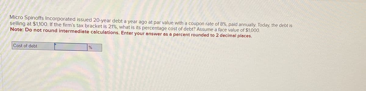 Micro Spinoffs Incorporated issued 20-year debt a year ago at par value with a coupon rate of 8%, paid annually. Today, the debt is
selling at $1,100. If the firm's tax bracket is 21%, what is its percentage cost of debt? Assume a face value of $1,000.
Note: Do not round intermediate calculations. Enter your answer as a percent rounded to 2 decimal places.
Cost of debt
%