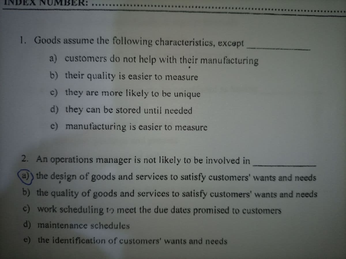 NDEX NUMBER:
1. Goods assume the following characteristics, except
a) customers do not help with their manufacturing
b) their quality is easier to measure
c) they are more likely to be unique
d) they can be stored until needed
c)
manufacturing is easier to measure
2. An operations manager is not likely to be involved in
a)) the design of goods and services to satisfy customers' wants and needs
b) the quality of goods and services to satisfy customers' wants and needs
c) work scheduling to meet the due dates promised to customers
d) maintenance schedules
e) the identification of customers' wants and needs