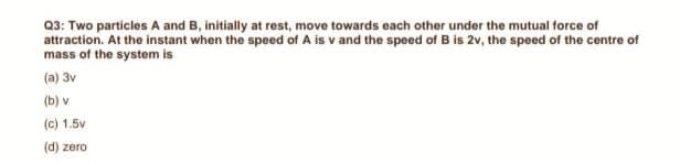 Q3: Two particles A and B, initially at rest, move towards each other under the mutual force of
attraction. At the instant when the speed of A is v and the speed of B is 2v, the speed of the centre of
mass of the system is
(a) 3v
(b) v
(c) 1.5v
(d) zero
