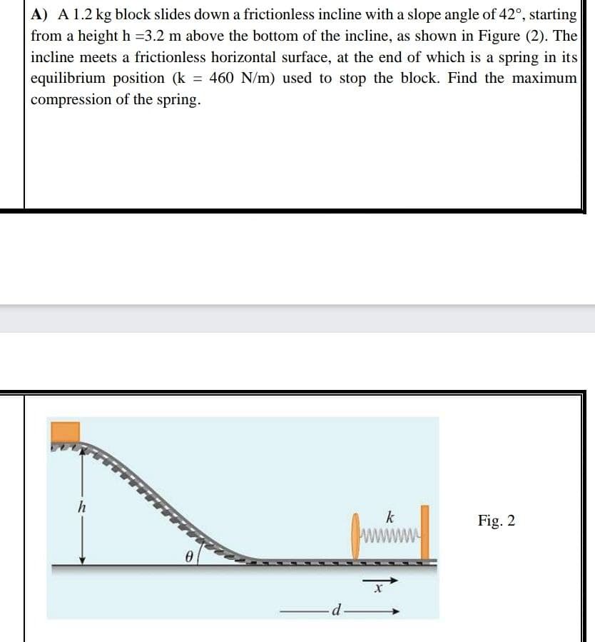 A) A 1.2 kg block slides down a frictionless incline with a slope angle of 42°, starting
from a height h =3.2 m above the bottom of the incline, as shown in Figure (2). The
incline meets a frictionless horizontal surface, at the end of which is a spring in its
equilibrium position (k 460 N/m) used to stop the block. Find the maximum
compression of the spring.
h
k
Fig. 2
