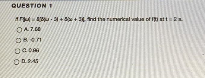 QUESTION 1
If Fjw) = 8[5(w - 3) + 6(w + 3)], find the numerical value of f(t) at t = 2 s.
OA 7.68
O B. -0.71
O C.0.96
O D. 2.45
