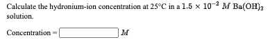 Calculate the hydronium-ion concentration at 25°C in a 1.5 x 10-2 M Ba(OH)2
solution.
Concentration =
M
