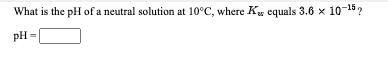 What is the pH of a neutral solution at 10°C, where K, equals 3.6 x 10-15?
pH =
