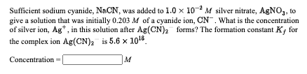 Sufficient sodium cyanide, NaCN, was added to 1.0 x 10-2 M silver nitrate, AGNO,, to
give a solution that was initially 0.203 M of a cyanide ion, CN. What is the concentration
of silver ion, Ag*, in this solution after Ag(CN)2 forms? The formation constant K; for
the complex ion Ag(CN), is 5.6 x 1016
Concentration =
M
