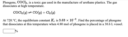 Phosgene, COCI,, is a toxic gas used in the manufacture of urethane plastics. The gas
dissociates at high temperature.
COCI, (2) - CO(9) + Ch (g)
At 720.°C, the equilibrium constant K. is 3.63 x 10-. Find the percentage of phosgene
that dissociates at this temperature when 4.80 mol of phosgene is placed in a 30.6 L vessel.
