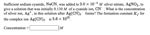 Sufficient sodium cyanide, NaCN, was added to 2.0 x 10-2 M silver nitrate, AgNO3, to
give a solution that was initially 0.130 M of a cyanide ion, CN .What is the concentration
of silver ion, Ag*, in this solution after Ag(CN)2 forms? The formation constant K¡ for
the complex ion Ag(CN), is 5.6 x 10t8
Concentration
M
