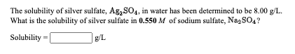 The solubility of silver sulfate, Ag, SO, in water has been determined to be 8.00 g/L.
What is the solubility of silver sulfate in 0.550 M of sodium sulfate, Na, SOA?
Solubility =|
g/L
