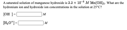 A saturated solution of manganese hydroxide is 2.2 x 10-5 M Mn(OH)2. What are the
hydronium ion and hydroxide ion concentrations in the solution at 25°C?
[OH ]=
[H,O*]=[
M
