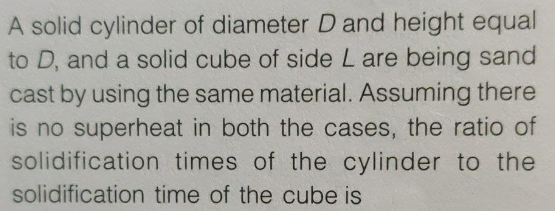 A solid cylinder of diameter D and height equal
to D, and a solid cube of side L are being sand
cast by using the same material. Assuming there
is no superheat in both the cases, the ratio of
solidification times of the cylinder to the
solidification time of the cube is
