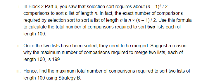 i. In Block 2 Part 6, you saw that selection sort requires about (n-1)²/2
comparisons to sort a list of length n. In fact, the exact number of comparisons
required by selection sort to sort a list of length n is nx (n-1)/ 2. Use this formula
to calculate the total number of comparisons required to sort two lists each of
length 100.
ii. Once the two lists have been sorted, they need to be merged. Suggest a reason
why the maximum number of comparisons required to merge two lists, each of
length 100, is 199.
iii. Hence, find the maximum total number of comparisons required to sort two lists of
length 100 using Strategy B.