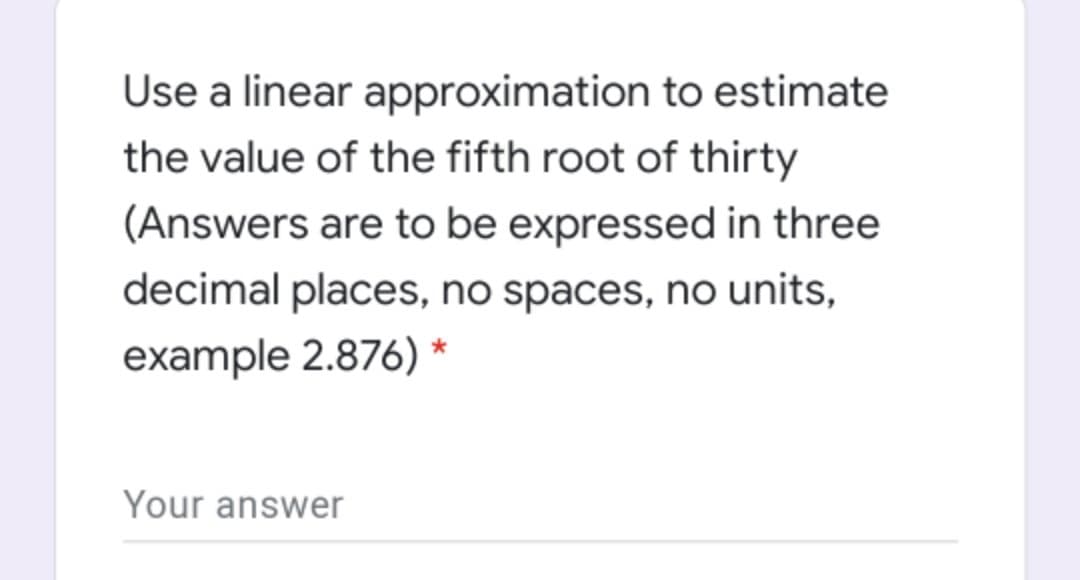 Use a linear approximation to estimate
the value of the fifth root of thirty
(Answers are to be expressed in three
decimal places, no spaces, no units,
example 2.876) *
Your answer
