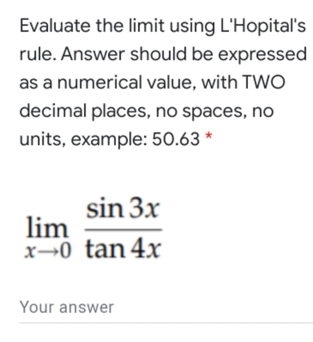Evaluate the limit using L'Hopital's
rule. Answer should be expressed
as a numerical value, with TWO
decimal places, no spaces, no
units, example: 50.63 *
sin 3x
lim
x→0 tan 4x
Your answer
