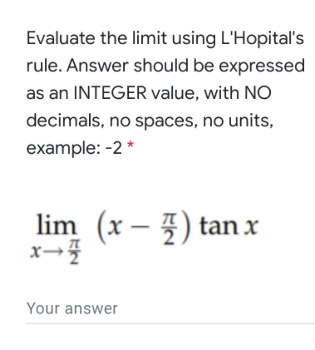 Evaluate the limit using L'Hopital's
rule. Answer should be expressed
as an INTEGER value, with NO
decimals, no spaces, no units,
example: -2 *
lim (x – 4) tan x
Your answer
