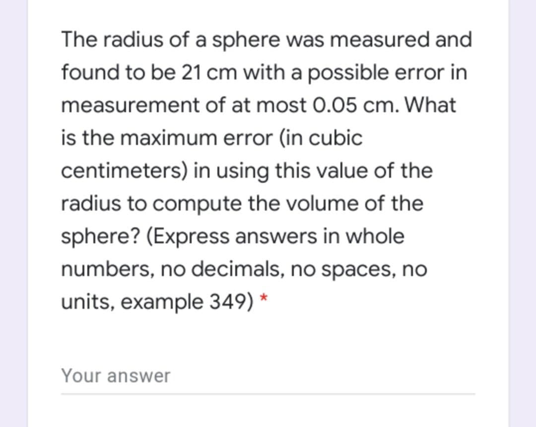 The radius of a sphere was measured and
found to be 21 cm with a possible error in
measurement of at most 0.05 cm. What
is the maximum error (in cubic
centimeters) in using this value of the
radius to compute the volume of the
sphere? (Express answers in whole
numbers, no decimals, no spaces, no
units, example 349) *
Your answer
