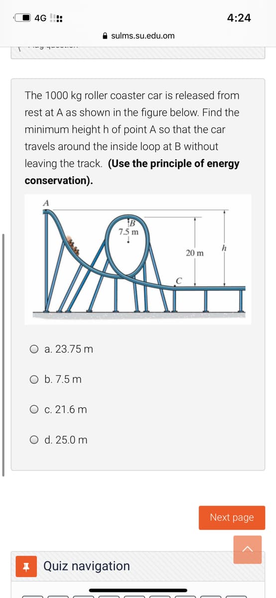 4G !!:
4:24
A sulms.su.edu.om
The 1000 kg roller coaster car is released from
rest at A as shown in the figure below. Find the
minimum height h of point A so that the car
travels around the inside loop at B without
leaving the track. (Use the principle of energy
conservation).
A
B
7.5 m
h
20 m
O a. 23.75 m
O b. 7.5 m
O c. 21.6 m
O d. 25.0 m
Next page
* Quiz navigation
