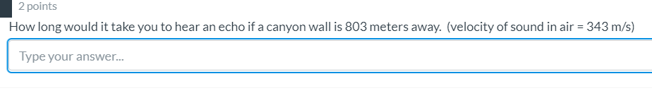 2 points
How long would it take you to hear an echo if a canyon wall is 803 meters away. (velocity of sound in air = 343 m/s)
Type your answer..
