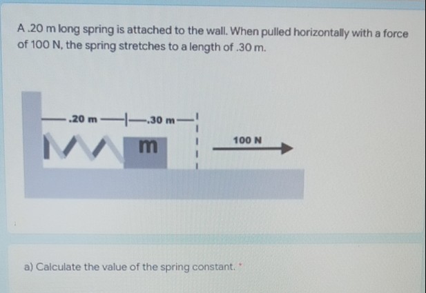 A.20 m long spring is attached to the wall. When pulled horizontally with a force
of 100 N, the spring stretches to a length of .30 m.
-.20 m
.30 m
100 N
a) Calculate the value of the spring constant.
