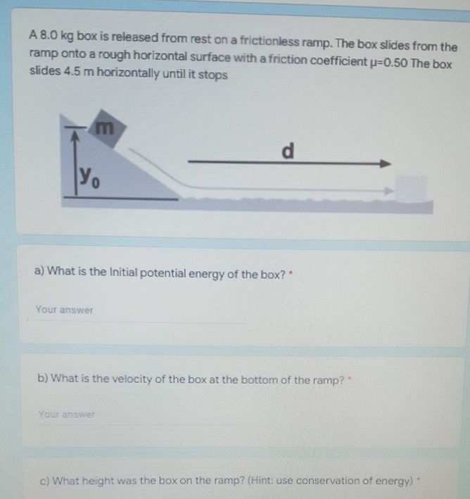 A 8.0 kg box is released from rest on a frictionless ramp. The box slides from the
ramp onto a rough horizontal surface with a friction coefficient u=0.50 The box
slides 4.5 m horizontally until it stops
Yo
a) What is the Initial potential energy of the box? *
Your answer
b) What is the velocity of the box at the bottom of the ramp?*
Your answer
c) What height was the box on the ramp? (Hint: use conservation of energy)*
